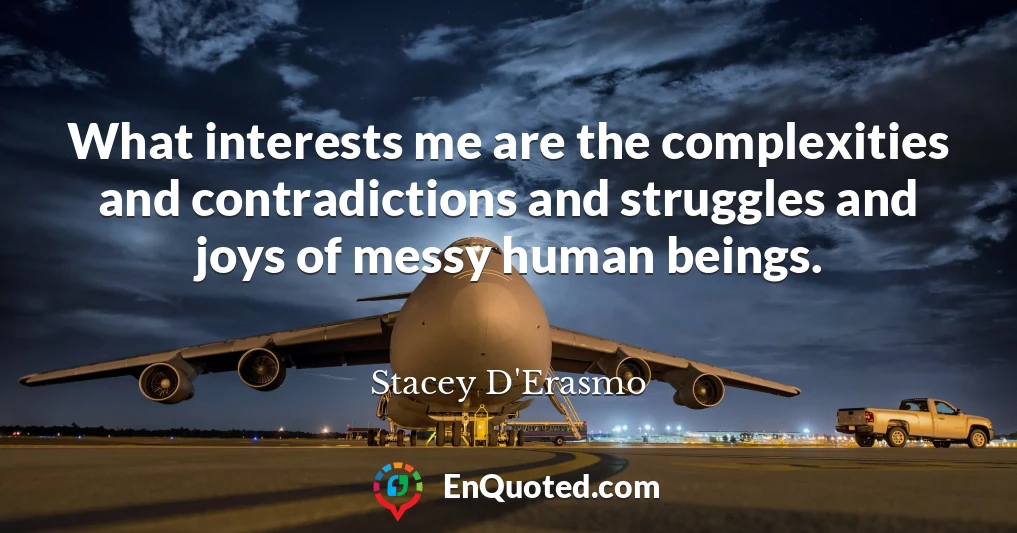 What interests me are the complexities and contradictions and struggles and joys of messy human beings.