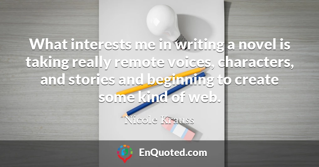 What interests me in writing a novel is taking really remote voices, characters, and stories and beginning to create some kind of web.