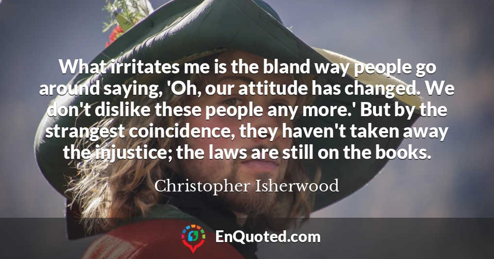 What irritates me is the bland way people go around saying, 'Oh, our attitude has changed. We don't dislike these people any more.' But by the strangest coincidence, they haven't taken away the injustice; the laws are still on the books.