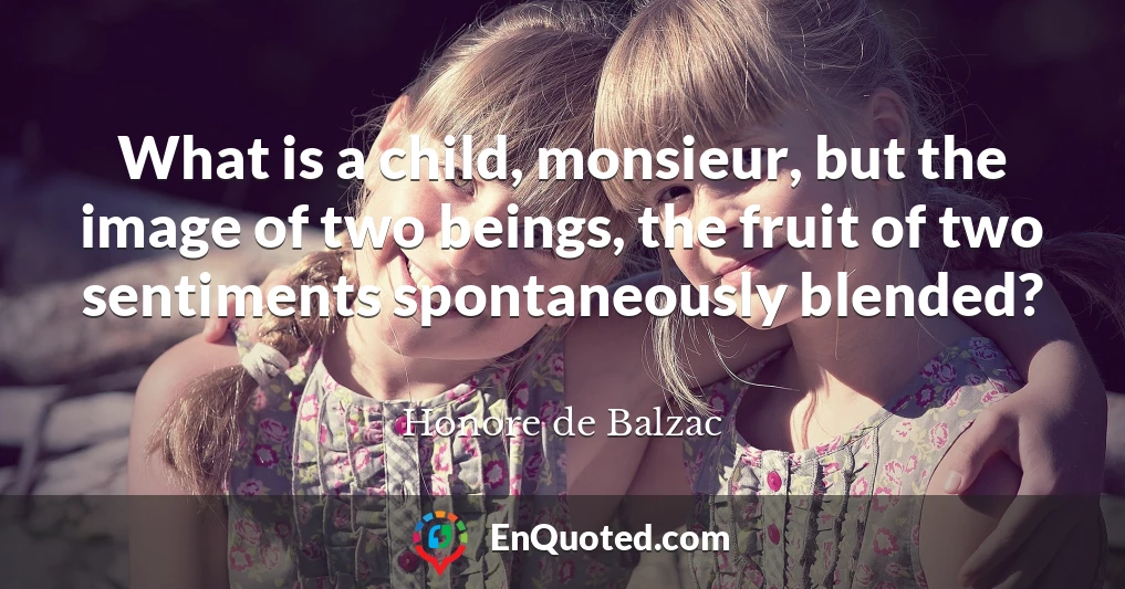 What is a child, monsieur, but the image of two beings, the fruit of two sentiments spontaneously blended?