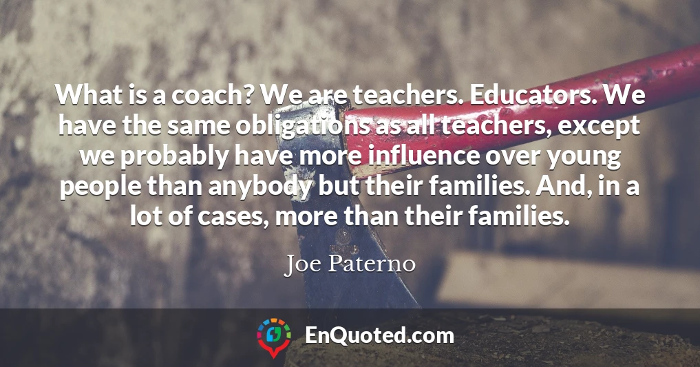 What is a coach? We are teachers. Educators. We have the same obligations as all teachers, except we probably have more influence over young people than anybody but their families. And, in a lot of cases, more than their families.