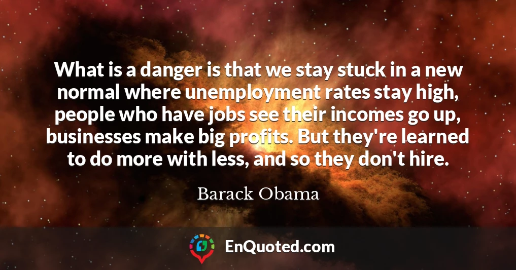 What is a danger is that we stay stuck in a new normal where unemployment rates stay high, people who have jobs see their incomes go up, businesses make big profits. But they're learned to do more with less, and so they don't hire.