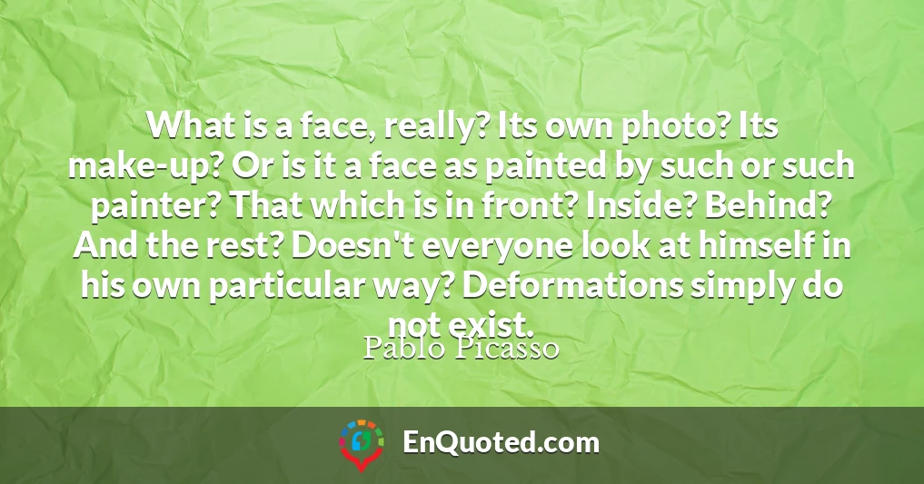What is a face, really? Its own photo? Its make-up? Or is it a face as painted by such or such painter? That which is in front? Inside? Behind? And the rest? Doesn't everyone look at himself in his own particular way? Deformations simply do not exist.