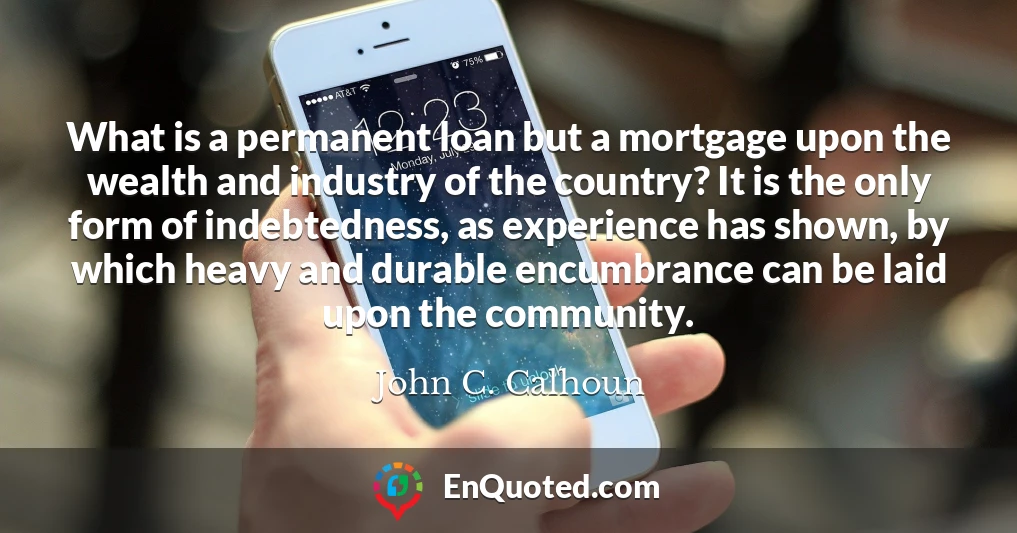 What is a permanent loan but a mortgage upon the wealth and industry of the country? It is the only form of indebtedness, as experience has shown, by which heavy and durable encumbrance can be laid upon the community.