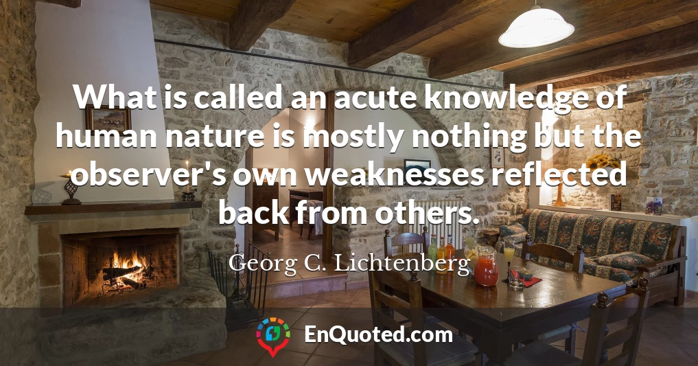 What is called an acute knowledge of human nature is mostly nothing but the observer's own weaknesses reflected back from others.