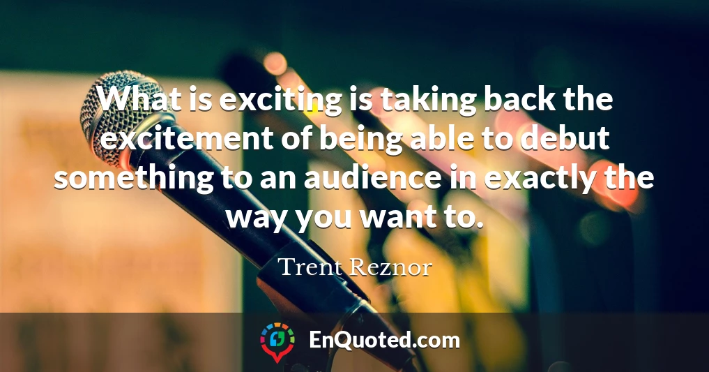 What is exciting is taking back the excitement of being able to debut something to an audience in exactly the way you want to.