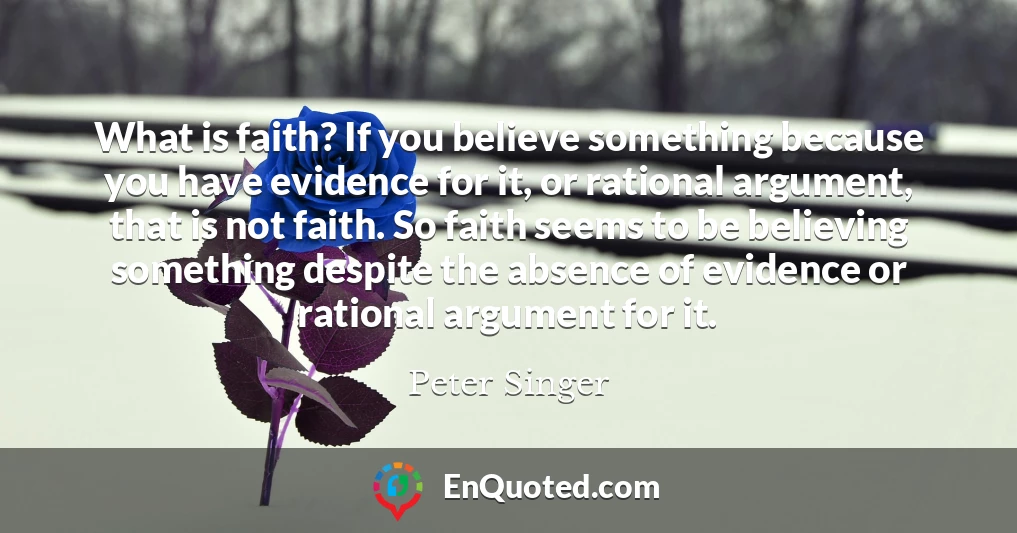 What is faith? If you believe something because you have evidence for it, or rational argument, that is not faith. So faith seems to be believing something despite the absence of evidence or rational argument for it.
