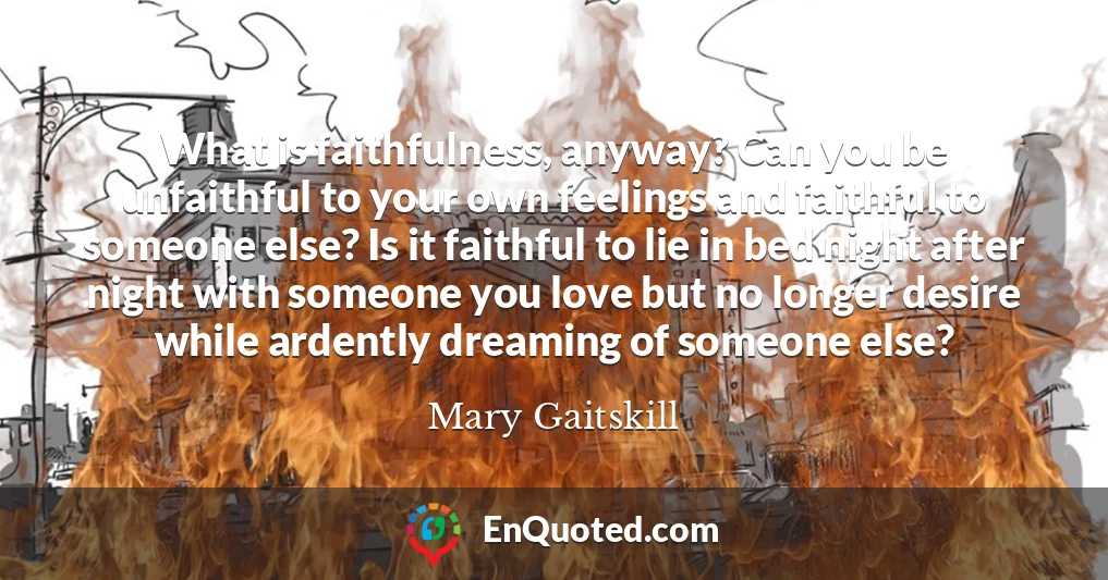 What is faithfulness, anyway? Can you be unfaithful to your own feelings and faithful to someone else? Is it faithful to lie in bed night after night with someone you love but no longer desire while ardently dreaming of someone else?