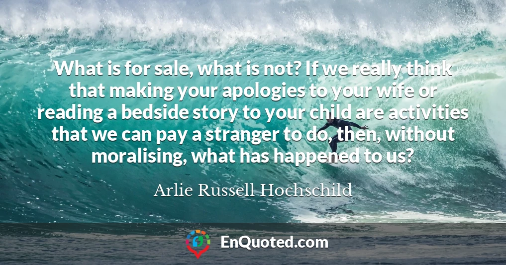 What is for sale, what is not? If we really think that making your apologies to your wife or reading a bedside story to your child are activities that we can pay a stranger to do, then, without moralising, what has happened to us?