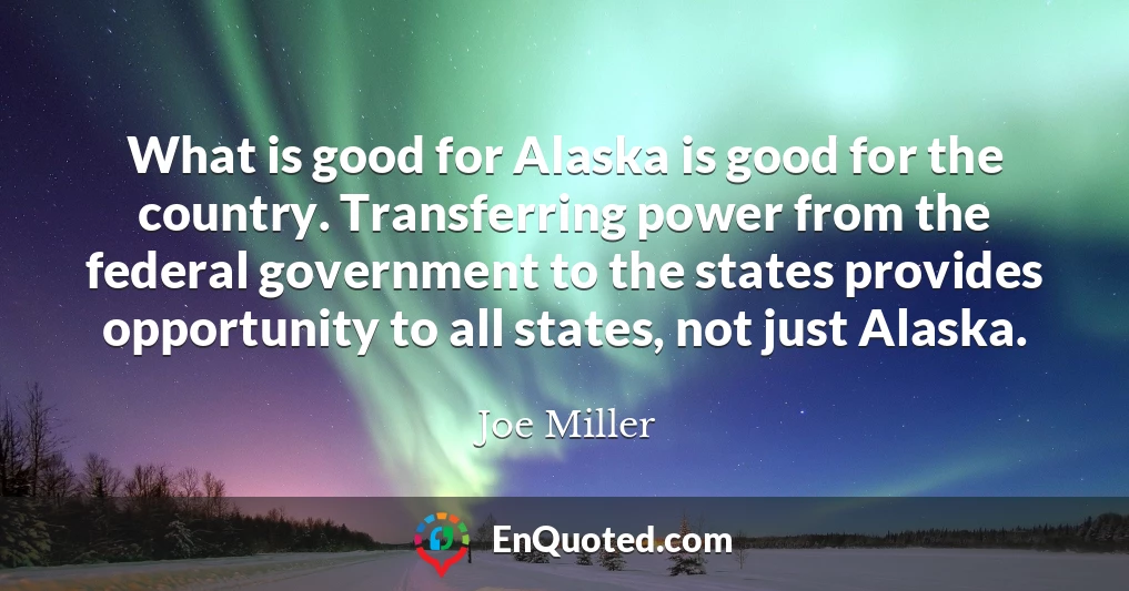 What is good for Alaska is good for the country. Transferring power from the federal government to the states provides opportunity to all states, not just Alaska.