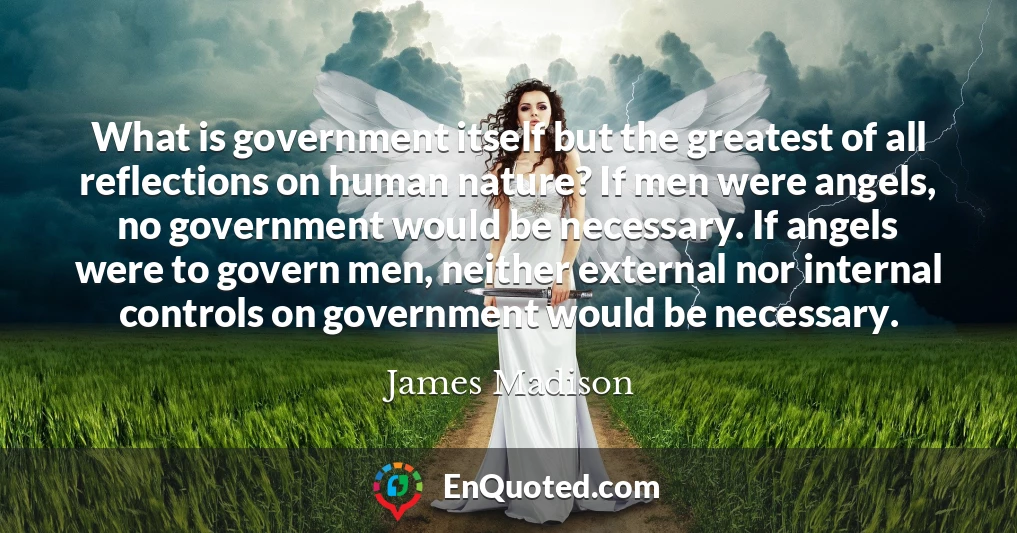 What is government itself but the greatest of all reflections on human nature? If men were angels, no government would be necessary. If angels were to govern men, neither external nor internal controls on government would be necessary.