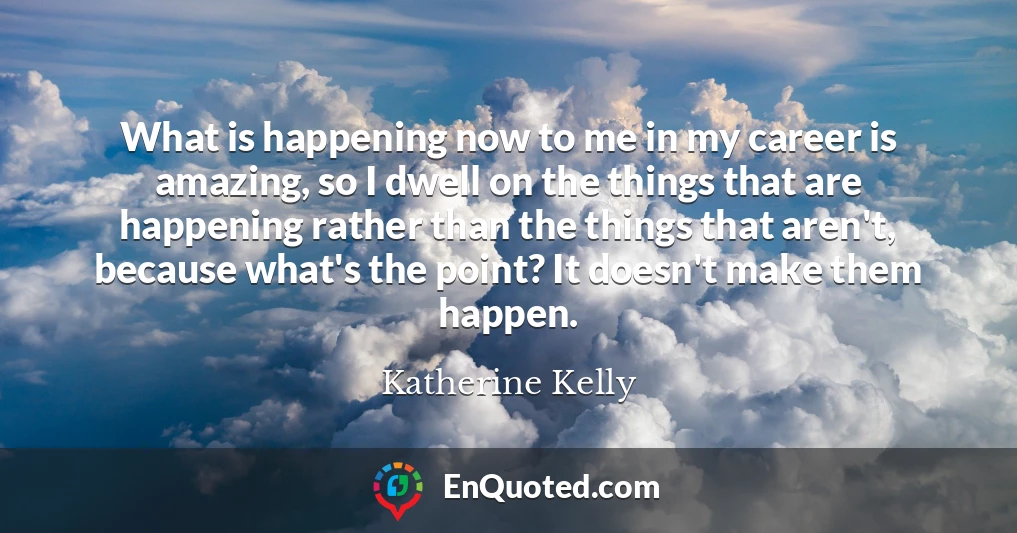 What is happening now to me in my career is amazing, so I dwell on the things that are happening rather than the things that aren't, because what's the point? It doesn't make them happen.