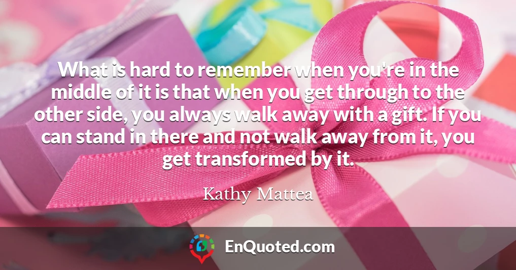 What is hard to remember when you're in the middle of it is that when you get through to the other side, you always walk away with a gift. If you can stand in there and not walk away from it, you get transformed by it.