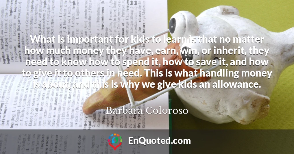 What is important for kids to learn is that no matter how much money they have, earn, win, or inherit, they need to know how to spend it, how to save it, and how to give it to others in need. This is what handling money is about, and this is why we give kids an allowance.