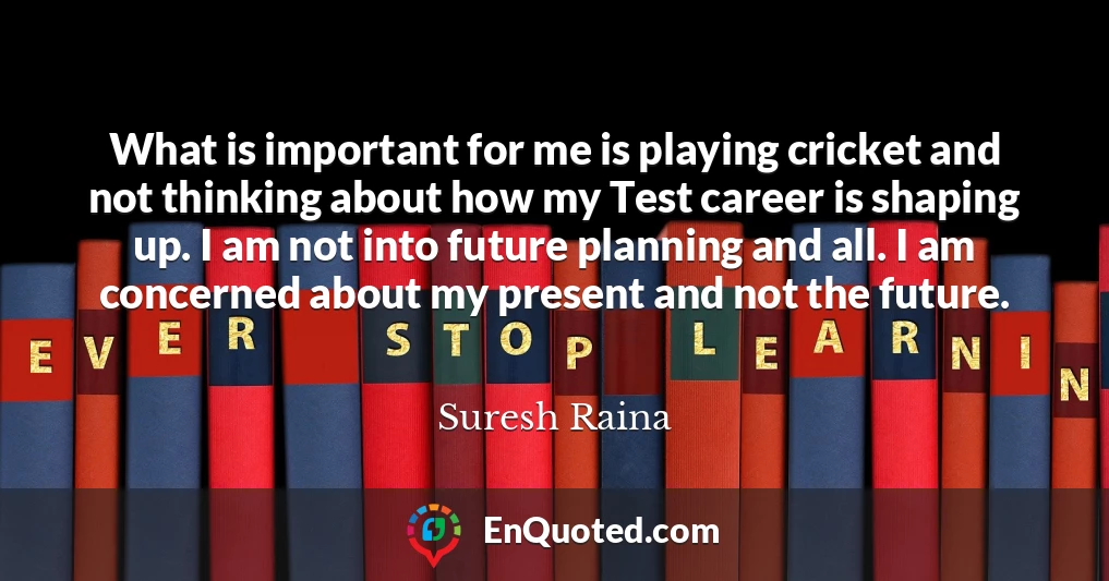 What is important for me is playing cricket and not thinking about how my Test career is shaping up. I am not into future planning and all. I am concerned about my present and not the future.
