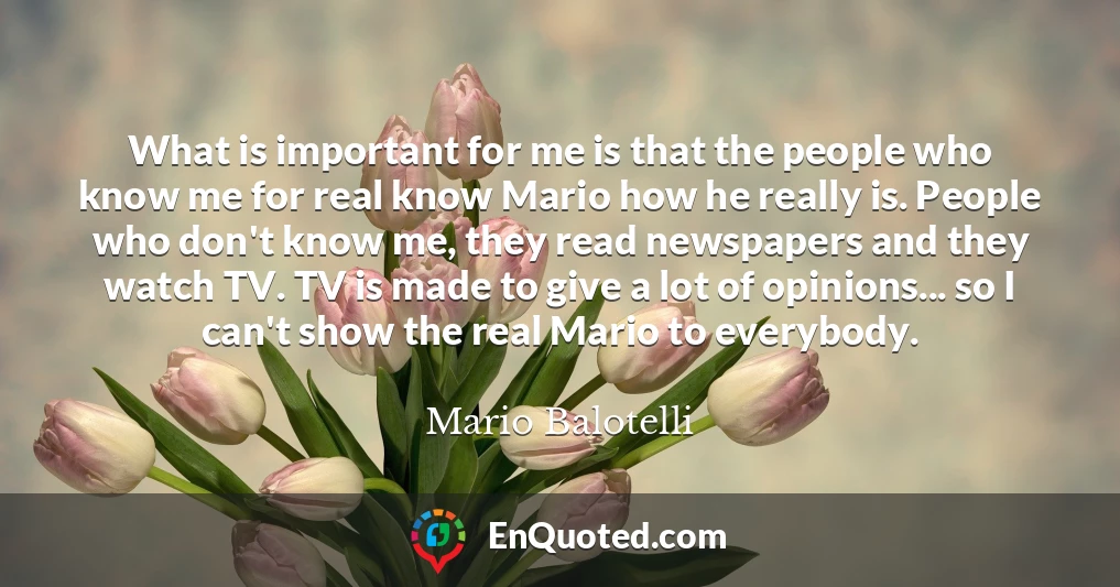 What is important for me is that the people who know me for real know Mario how he really is. People who don't know me, they read newspapers and they watch TV. TV is made to give a lot of opinions... so I can't show the real Mario to everybody.