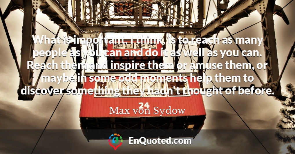 What is important, I think, is to reach as many people as you can and do it as well as you can. Reach them and inspire them or amuse them, or maybe in some odd moments help them to discover something they hadn't thought of before.