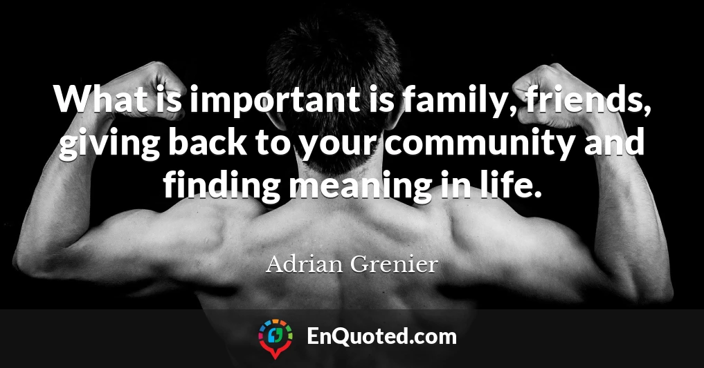 What is important is family, friends, giving back to your community and finding meaning in life.