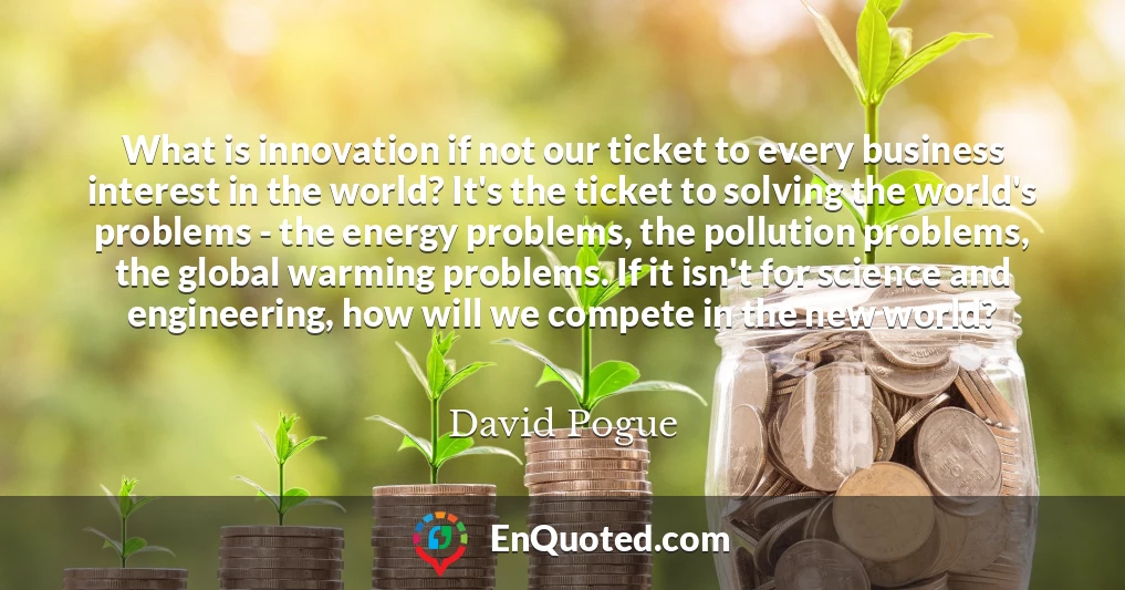 What is innovation if not our ticket to every business interest in the world? It's the ticket to solving the world's problems - the energy problems, the pollution problems, the global warming problems. If it isn't for science and engineering, how will we compete in the new world?