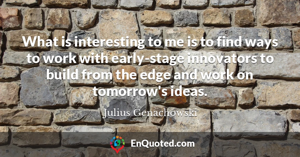 What is interesting to me is to find ways to work with early-stage innovators to build from the edge and work on tomorrow's ideas.
