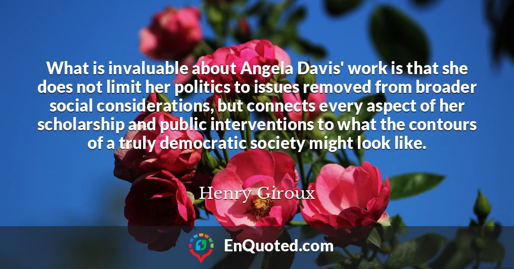 What is invaluable about Angela Davis' work is that she does not limit her politics to issues removed from broader social considerations, but connects every aspect of her scholarship and public interventions to what the contours of a truly democratic society might look like.