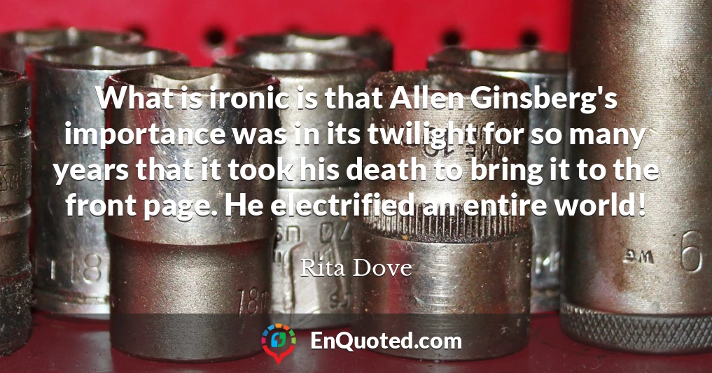 What is ironic is that Allen Ginsberg's importance was in its twilight for so many years that it took his death to bring it to the front page. He electrified an entire world!
