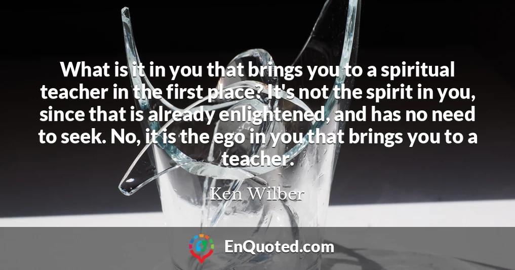 What is it in you that brings you to a spiritual teacher in the first place? It's not the spirit in you, since that is already enlightened, and has no need to seek. No, it is the ego in you that brings you to a teacher.