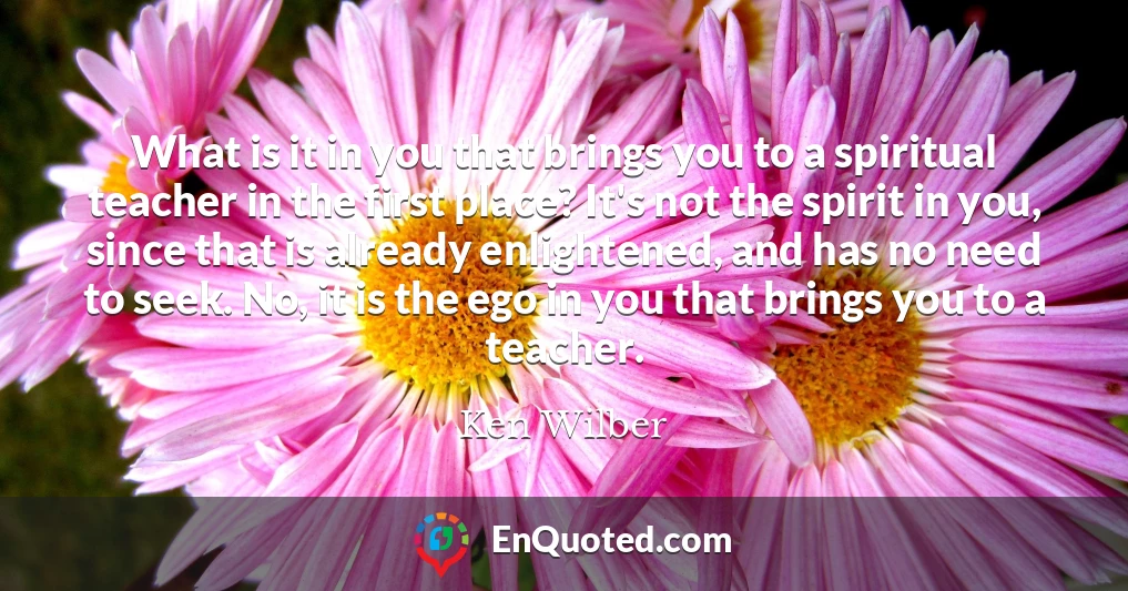 What is it in you that brings you to a spiritual teacher in the first place? It's not the spirit in you, since that is already enlightened, and has no need to seek. No, it is the ego in you that brings you to a teacher.