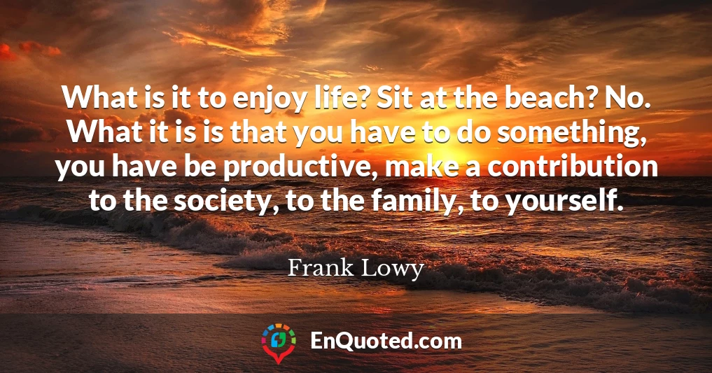 What is it to enjoy life? Sit at the beach? No. What it is is that you have to do something, you have be productive, make a contribution to the society, to the family, to yourself.