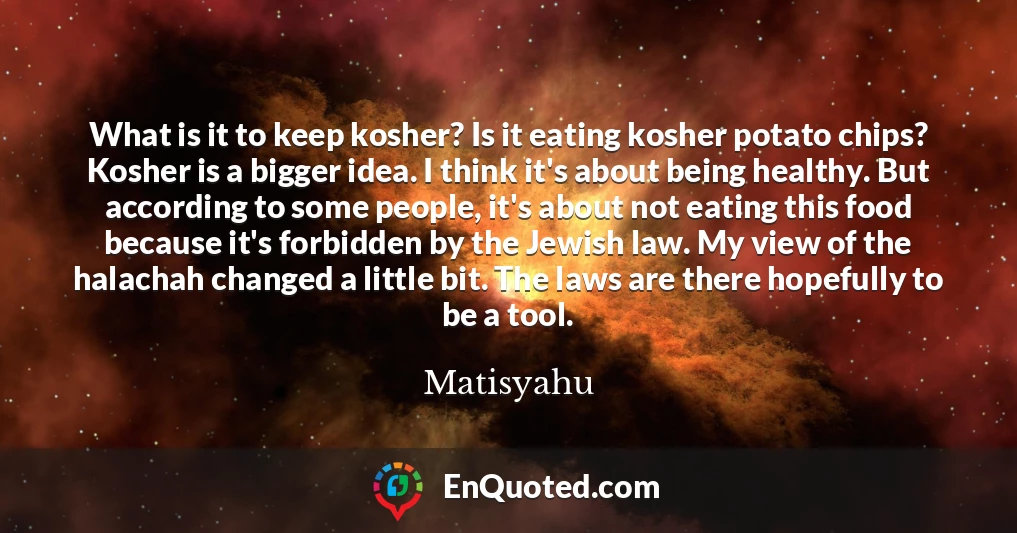 What is it to keep kosher? Is it eating kosher potato chips? Kosher is a bigger idea. I think it's about being healthy. But according to some people, it's about not eating this food because it's forbidden by the Jewish law. My view of the halachah changed a little bit. The laws are there hopefully to be a tool.
