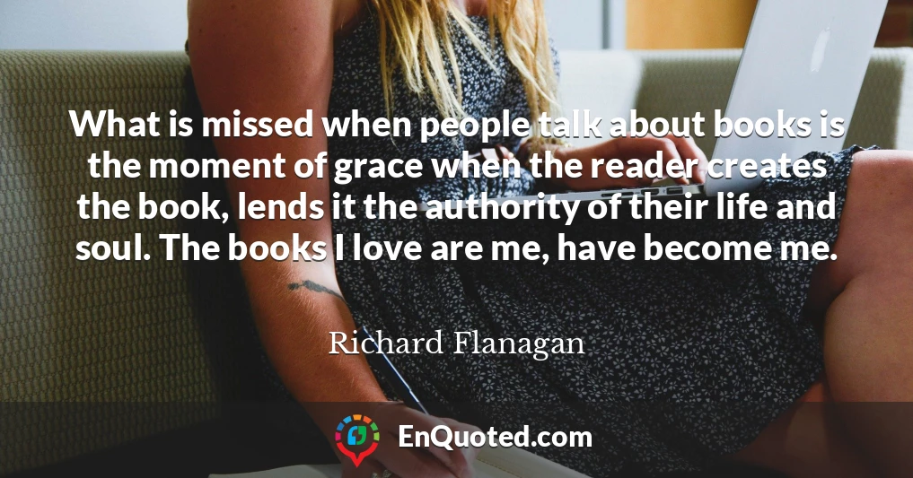 What is missed when people talk about books is the moment of grace when the reader creates the book, lends it the authority of their life and soul. The books I love are me, have become me.