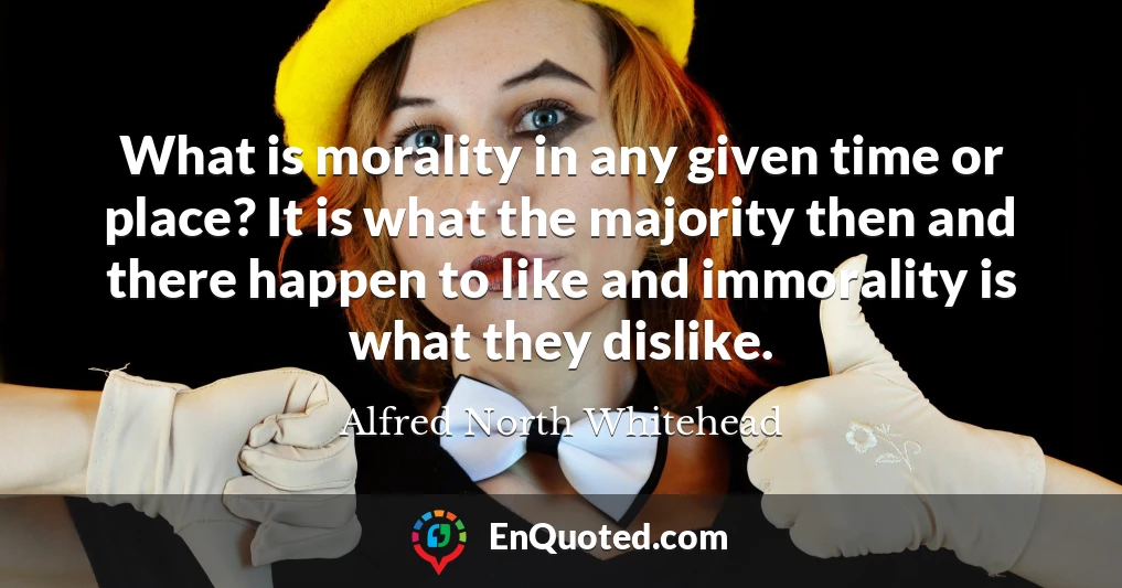What is morality in any given time or place? It is what the majority then and there happen to like and immorality is what they dislike.