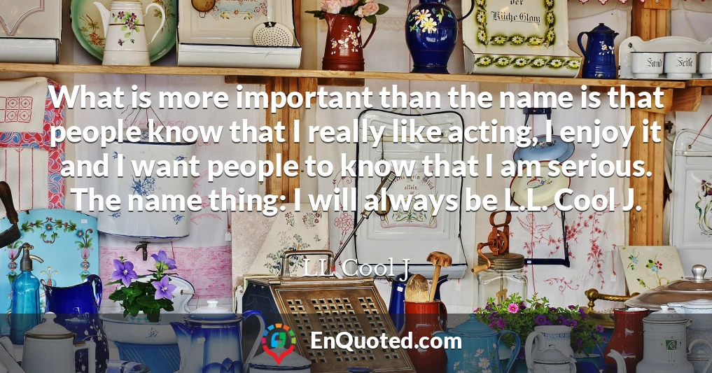 What is more important than the name is that people know that I really like acting, I enjoy it and I want people to know that I am serious. The name thing: I will always be L.L. Cool J.