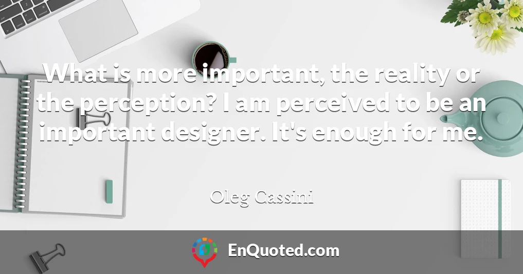 What is more important, the reality or the perception? I am perceived to be an important designer. It's enough for me.