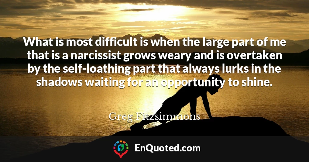 What is most difficult is when the large part of me that is a narcissist grows weary and is overtaken by the self-loathing part that always lurks in the shadows waiting for an opportunity to shine.