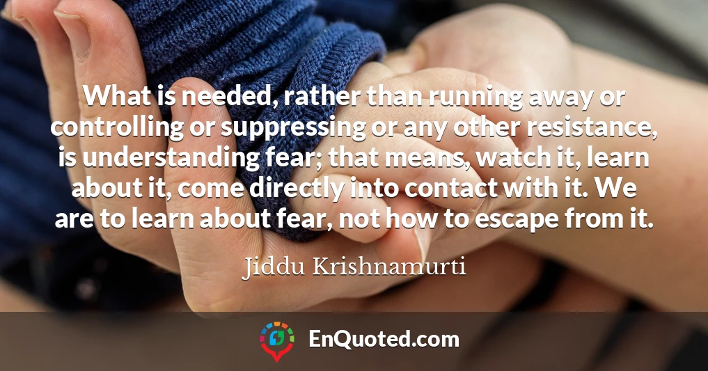 What is needed, rather than running away or controlling or suppressing or any other resistance, is understanding fear; that means, watch it, learn about it, come directly into contact with it. We are to learn about fear, not how to escape from it.