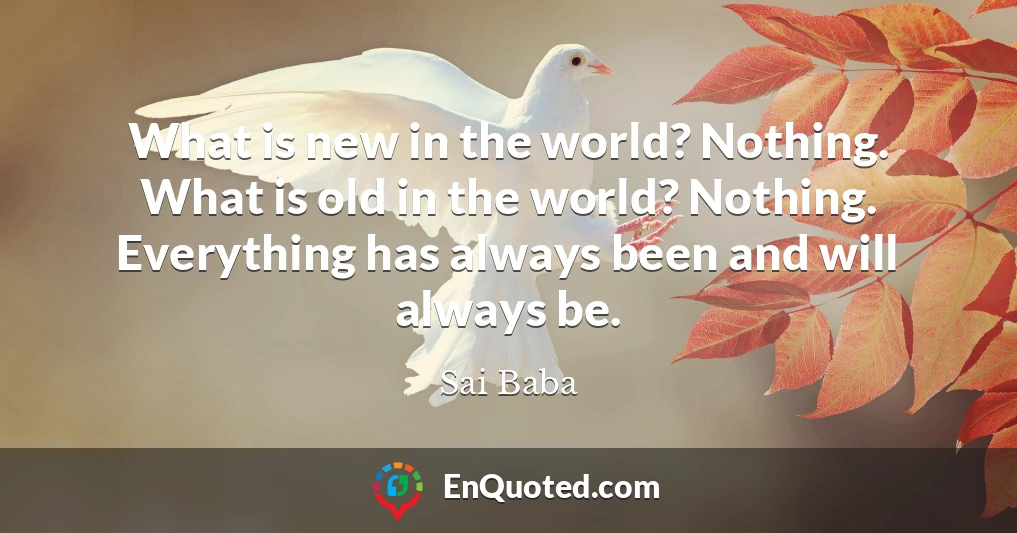 What is new in the world? Nothing. What is old in the world? Nothing. Everything has always been and will always be.