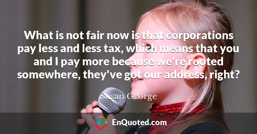 What is not fair now is that corporations pay less and less tax, which means that you and I pay more because we're rooted somewhere, they've got our address, right?