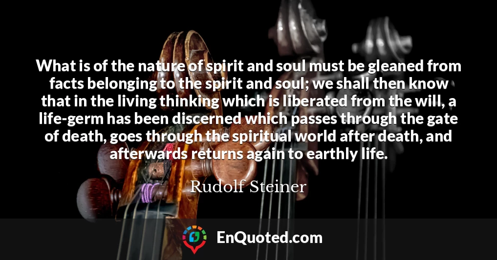 What is of the nature of spirit and soul must be gleaned from facts belonging to the spirit and soul; we shall then know that in the living thinking which is liberated from the will, a life-germ has been discerned which passes through the gate of death, goes through the spiritual world after death, and afterwards returns again to earthly life.