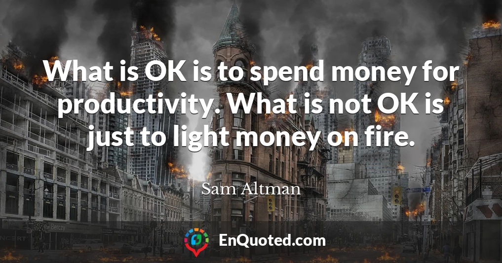 What is OK is to spend money for productivity. What is not OK is just to light money on fire.