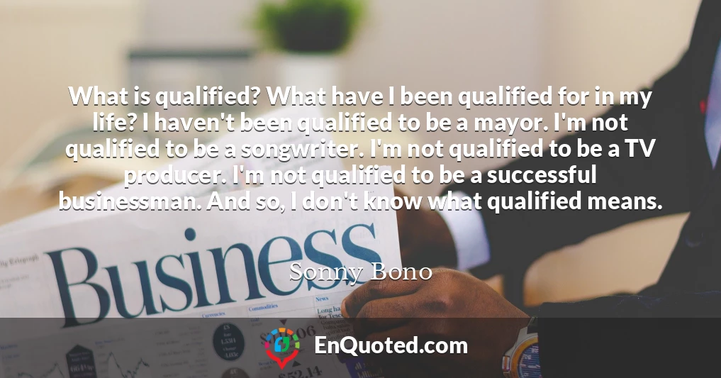 What is qualified? What have I been qualified for in my life? I haven't been qualified to be a mayor. I'm not qualified to be a songwriter. I'm not qualified to be a TV producer. I'm not qualified to be a successful businessman. And so, I don't know what qualified means.