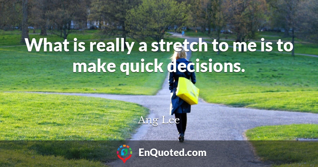 What is really a stretch to me is to make quick decisions.