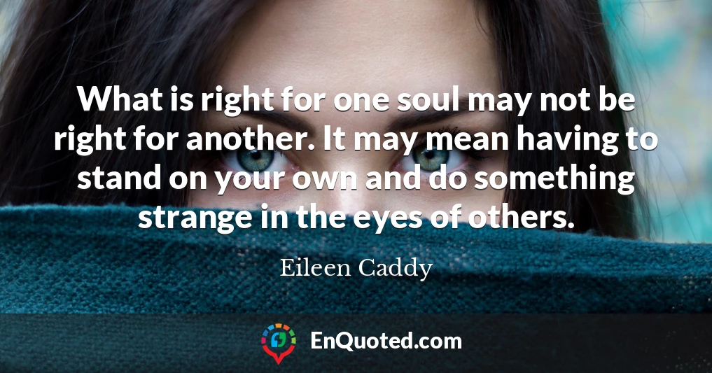 What is right for one soul may not be right for another. It may mean having to stand on your own and do something strange in the eyes of others.