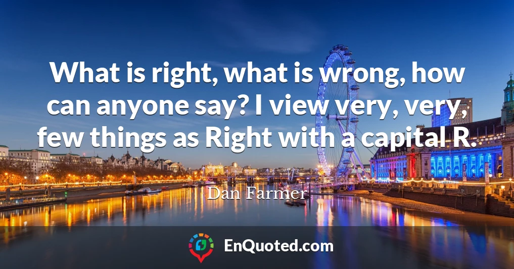What is right, what is wrong, how can anyone say? I view very, very, few things as Right with a capital R.