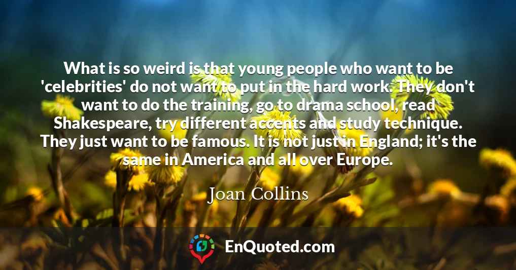 What is so weird is that young people who want to be 'celebrities' do not want to put in the hard work. They don't want to do the training, go to drama school, read Shakespeare, try different accents and study technique. They just want to be famous. It is not just in England; it's the same in America and all over Europe.
