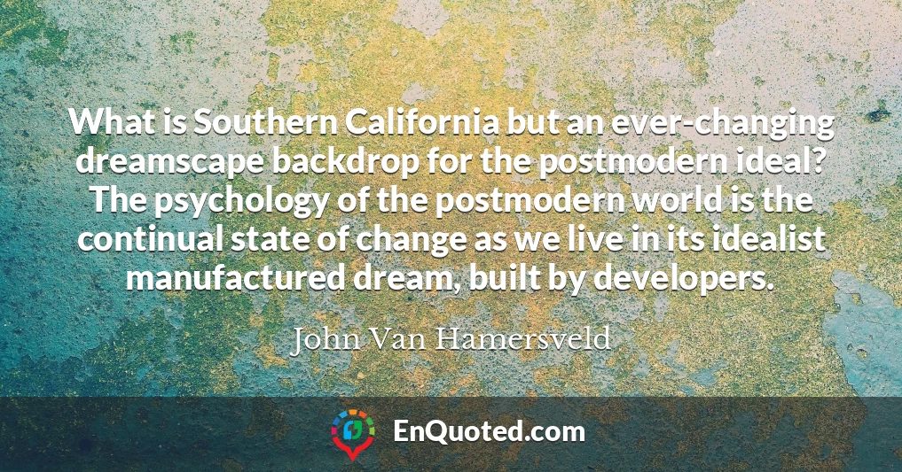 What is Southern California but an ever-changing dreamscape backdrop for the postmodern ideal? The psychology of the postmodern world is the continual state of change as we live in its idealist manufactured dream, built by developers.