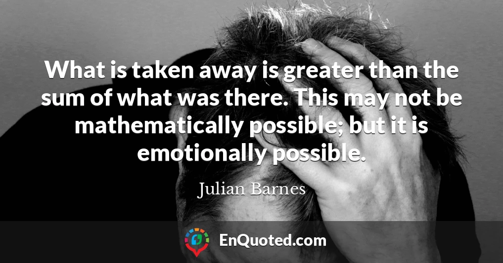 What is taken away is greater than the sum of what was there. This may not be mathematically possible; but it is emotionally possible.
