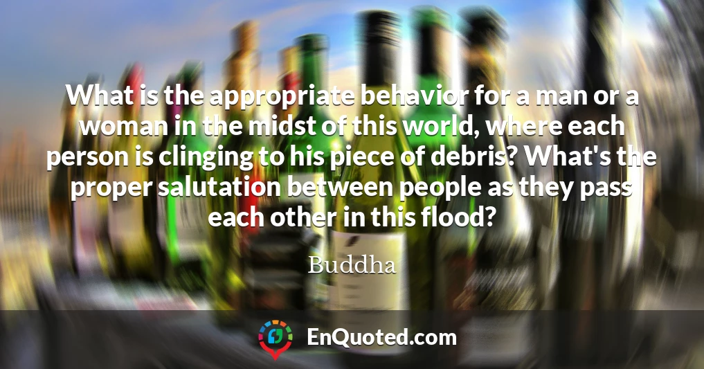 What is the appropriate behavior for a man or a woman in the midst of this world, where each person is clinging to his piece of debris? What's the proper salutation between people as they pass each other in this flood?