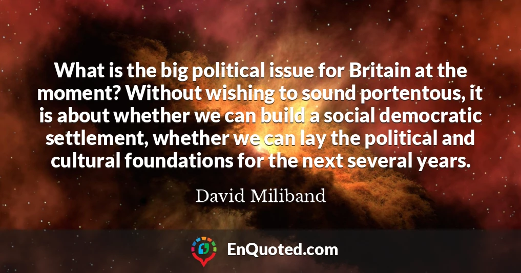 What is the big political issue for Britain at the moment? Without wishing to sound portentous, it is about whether we can build a social democratic settlement, whether we can lay the political and cultural foundations for the next several years.