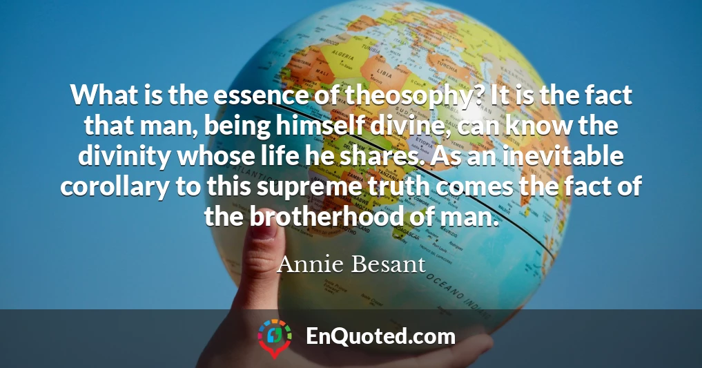 What is the essence of theosophy? It is the fact that man, being himself divine, can know the divinity whose life he shares. As an inevitable corollary to this supreme truth comes the fact of the brotherhood of man.